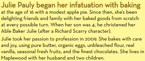 Julie Pauly began her infatuation with baking at the age of 16 with a modest apple pie. Since then, she's been delighting friends and family with her baked goods from scratch at every possible turn. When her son was 4, he christened her Able Baker Julie (after the Richard Scarry character). Julie took her passion to profession in 2009. She bakes with care and joy, using pure butter, organic eggs, unbleached flour, real vanilla, seasonal fresh fruits, and the finest chocolates. She lives in Maplewood with her husband and two children.